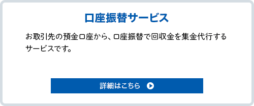 口座振替サービス。お取引先の預金口座から、回収金を集金代行（口座振替）するサービス。