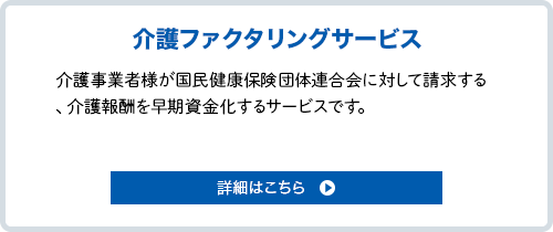 介護ファクタリングサービス。介護事業者様が国民健康保健団体連合会（国保連）に対して請求する介護報酬（債権）を早期資金化するサービスです。