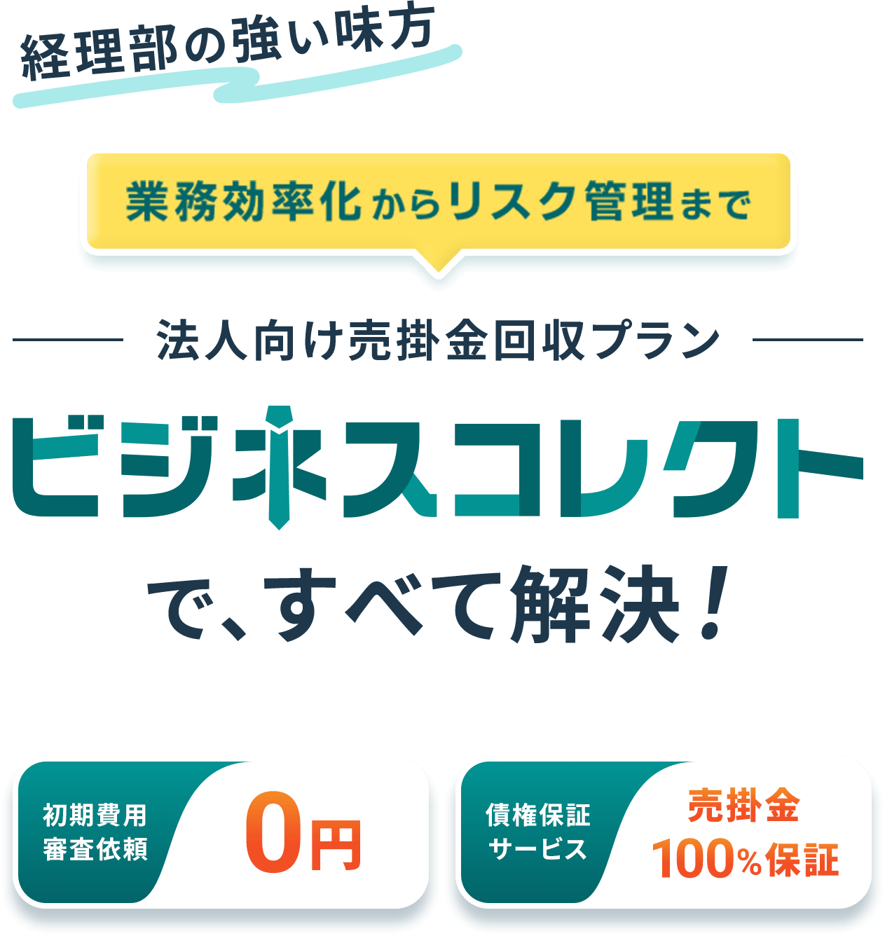経理部の強い味方 業務効率化からリスク管理まで 法人向け売掛金回収プラン ビジネスコレクトで、すべて解決！ 初期費用 審査依頼0円 債権保証 サービス売掛金100%保証