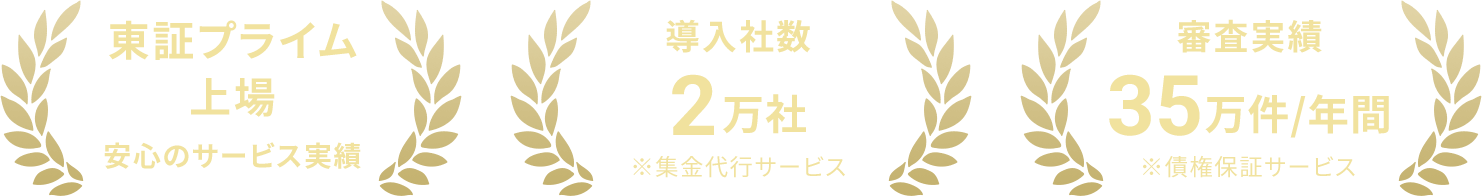 東証プライム上場 安心のサービス実績 導入社数2万社※集金代行サービス 審査実績35万件/年間※債権保証サービス