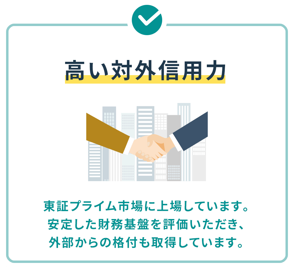 高い対外信用力 東証プライム市場に上場しています。安定した財務基盤を評価いただき、外部からの格付も取得しています。