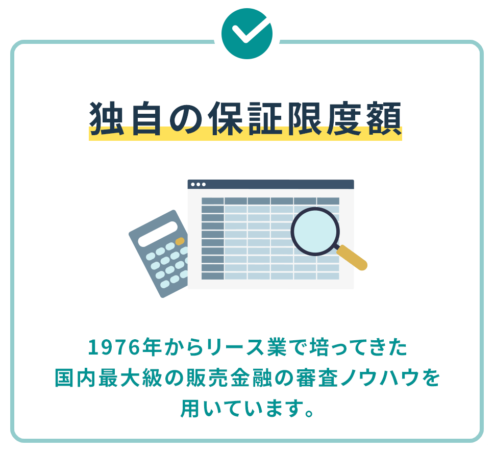 独自の保証限度額 1976年からリース業で培ってきた国内最大級の販売金融の審査ノウハウを用いています。