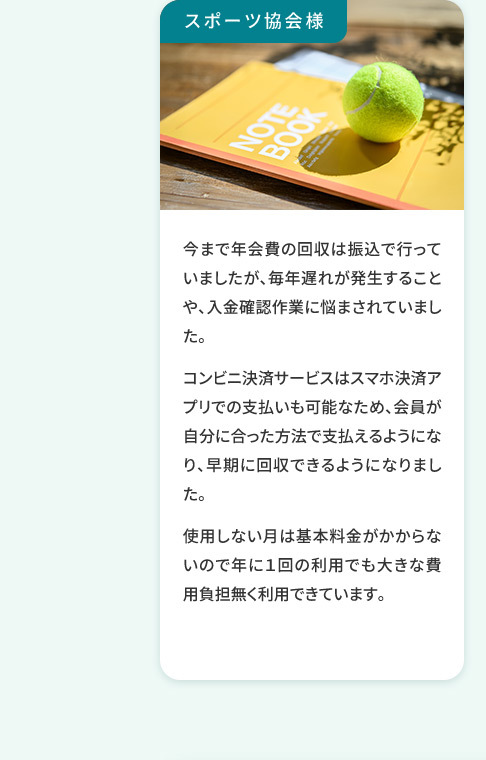 スポーツ協会様 今まで年会費の回収は振込で行っていましたが、毎年遅れが発生することや、入金確認作業に悩まされていました。 コンビニ決済サービスはスマホ決済アプリでの支払いも可能なため、会員が自分に合った方法で支払えるようになり、早期に回収できるようになりました。使用しない月は基本料金がかからないので年に1回の利用でも大きな費用負担無く利用できています。