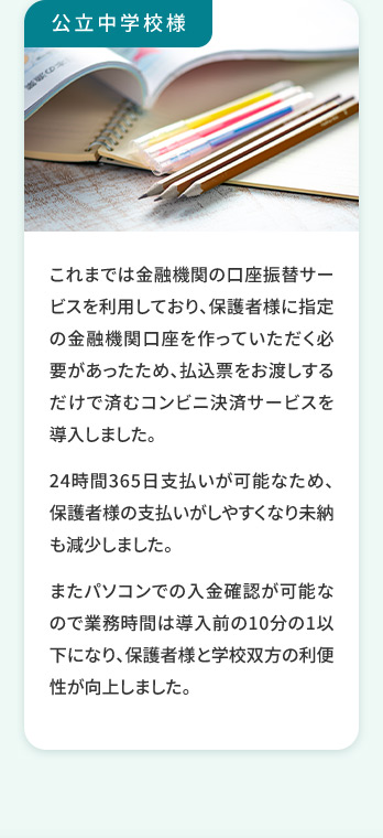 公立中学校様 これまでは金融機関の口座振替サービスを利用しており、保護者様に指定の金融機関口座を作っていただく必要があったため払込票をお渡しするだけで済むコンビニ決済サービスを導入しました。 24時間365日支払いが可能なため、保護者様の支払いがしやすくなり未納も減少しました。 またパソコンでの入金確認が可能なので業務時間は導入前の10分の1以下になり、保護者様と学校双方の利便性が向上しました。