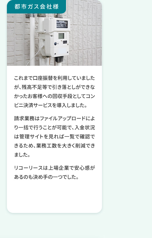 都市ガス会社様 これまで口座振替を利用していましたが、残高不足等で引き落としができなかったお客様への回収手段としてコンビニ決済サービスを導入しました。 請求業務はファイルアップロードにより一括で行うことが可能で、入金状況は管理サイトを見れば一覧で確認できるため、業務工数を大きく削減できました。 リコーリースは上場企業で安心感があるのも決め手の一つでした。
