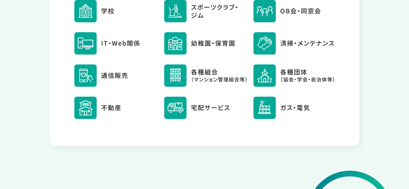 学校 スポーツクラブ・ジム OB会・同窓会 IT・Web関係 幼稚園・保育園 清掃・メンテナンス 通信販売 各種組合（マンション管理組合等） 各種団体（協会・学会・自治体等）不動産 宅配サービス ガス・電気