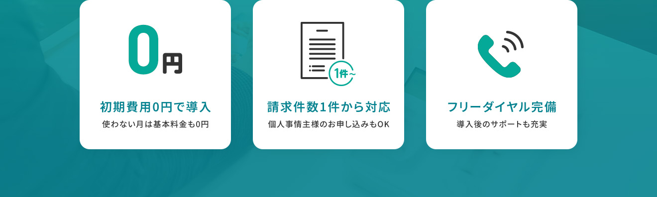 初期費用0円で導入 使わない月は基本料金0円 請求件数1件から対応 個人事業主様のお申し込みもOK フリーダイヤル完備 導入後のサポートも充実