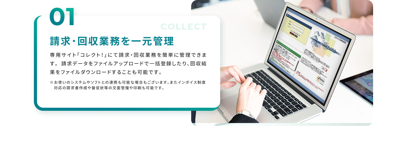 01 請求・回収業務の一元管理 専用のサイト「コレクト！」にて請求・回収業務を簡単に管理できます。 請求データをファイルアップロードで一括登録したり、回収結果をファイルダウンロードすることも可能です。