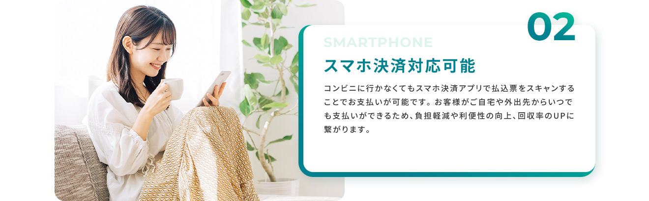 02 スマホ決済対応可能 コンビニに行かなくてもスマホ決済アプリで払込票をスキャンすることで支払いが可能です。 お客様がご自宅や外出先からいつでも支払いができるため、負担軽減や利便性の向上、回収率のUPに繋がります。