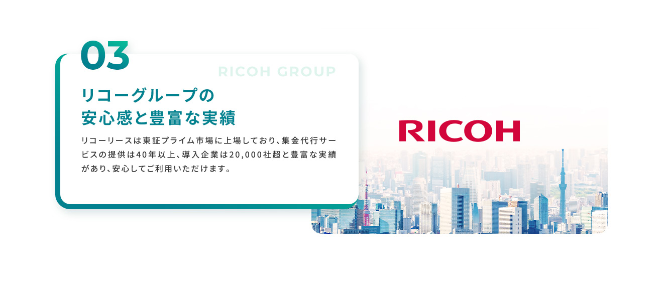 03 リコーグループの安心感を豊富な実績 リコーリースは東証プライム市場に上場しており、集金代行サービスの提供は40年以上、導入企業は20,000社超と豊富な実績があり、安心してご利用いただけます。