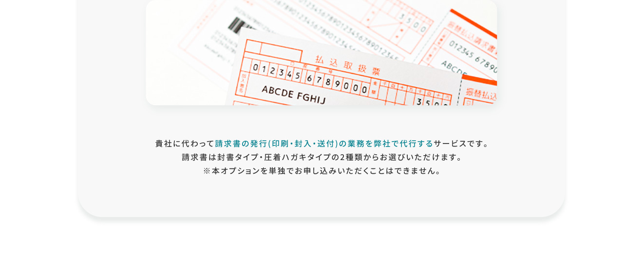 貴社に代わって請求書の発行（印刷・封入・送付）の業務を弊社で代行するサービスです。 請求書は封書タイプ・圧着ハガキタイプの2種類からお選びいただけます。